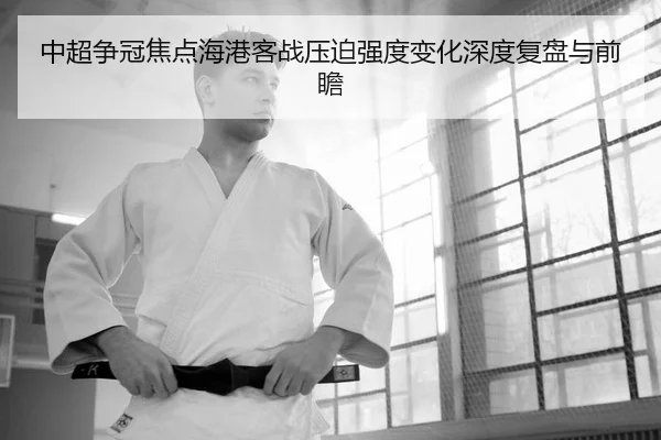 中超争冠焦点海港客战压迫强度变化深度复盘与前瞻